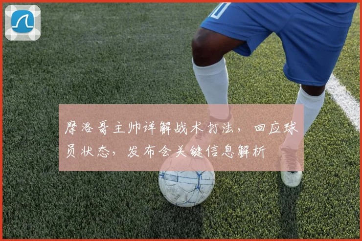 摩洛哥主帅详解战术打法,回应球员状态,发布会关键信息解析