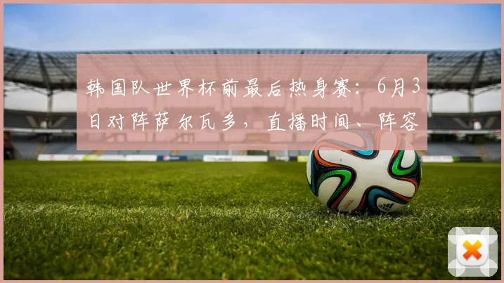 韩国队世界杯前最后热身赛：6月3日对阵萨尔瓦多，直播时间、阵容名单与战术看点解析