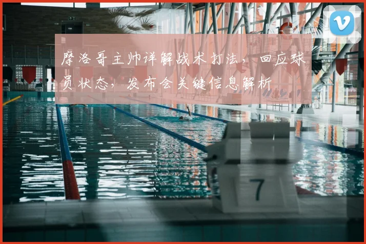 摩洛哥主帅详解战术打法，回应球员状态，发布会关键信息解析