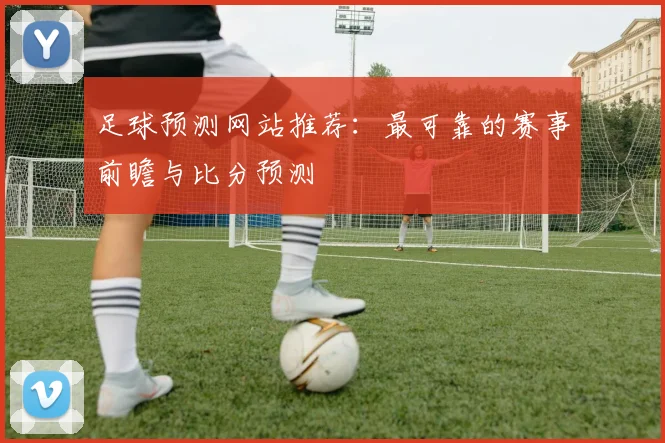 足球预测网站推荐：最可靠的赛事前瞻与比分预测