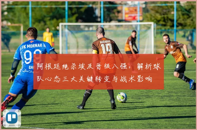 阿根廷绝杀埃及晋级八强,解析球队心态三大关键转变与战术影响