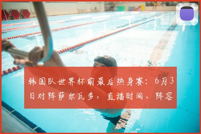 韩国队世界杯前最后热身赛:6月3日对阵萨尔瓦多,直播时间、阵容名单与战术看点解析